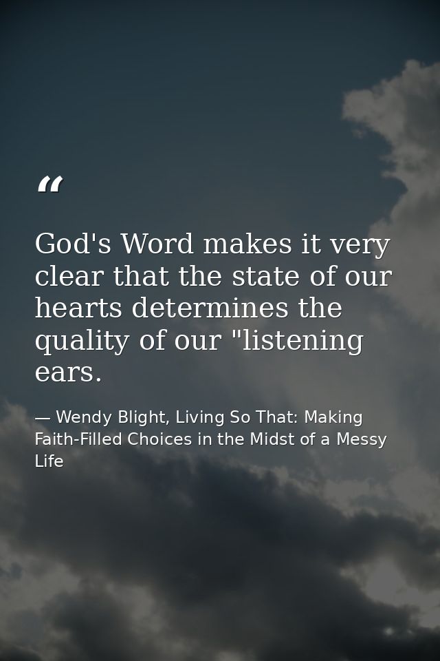 God's Word makes it very clear that the state of our hearts determines the quality of our "listening ears. — Wendy Blight, Living So That: Making Faith-Filled Choices in the Midst of a Messy Life