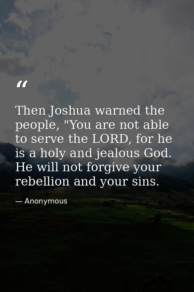 Then Joshua warned the people, "You are not able to serve the LORD, for he is a holy and jealous God. He will not forgiv — Anonymous