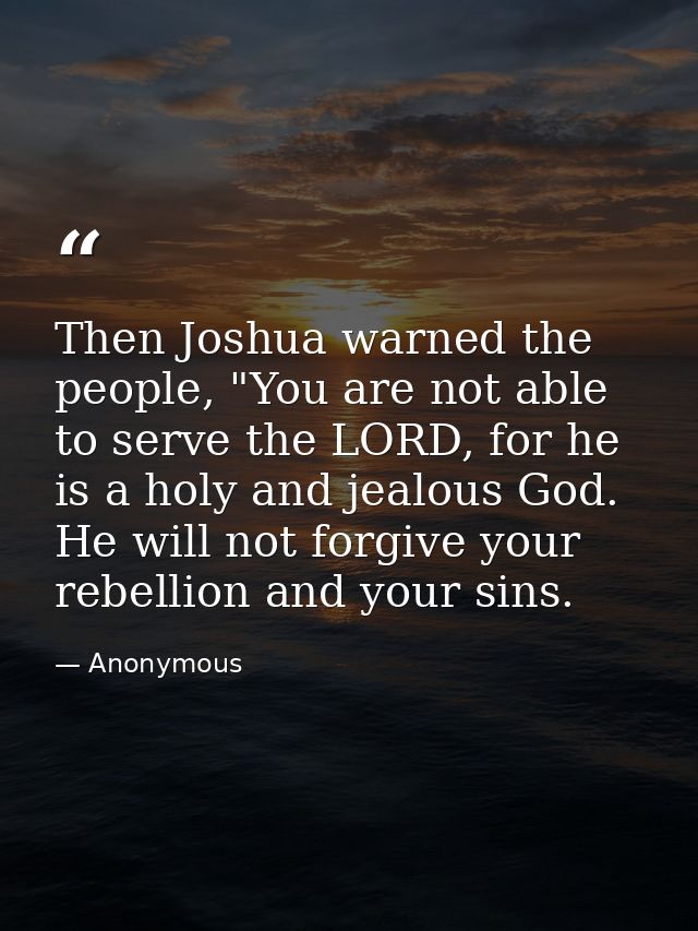 Then Joshua warned the people, "You are not able to serve the LORD, for he is a holy and jealous God. He will not forgiv — Anonymous