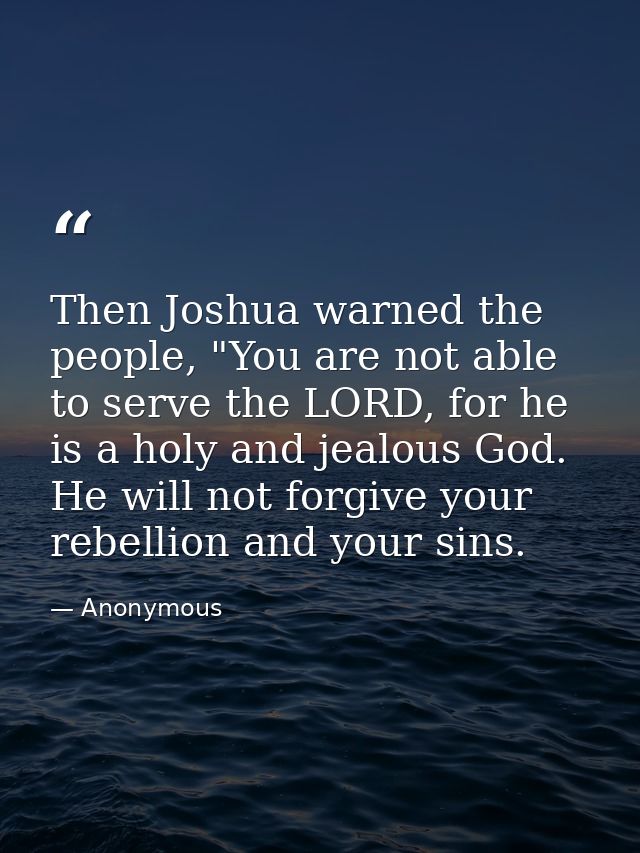 Then Joshua warned the people, "You are not able to serve the LORD, for he is a holy and jealous God. He will not forgiv — Anonymous