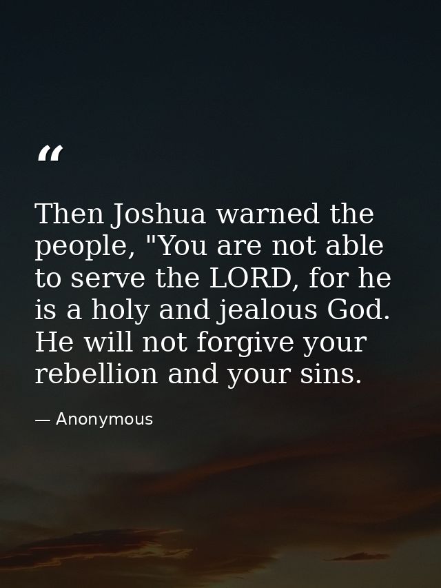 Then Joshua warned the people, "You are not able to serve the LORD, for he is a holy and jealous God. He will not forgiv — Anonymous