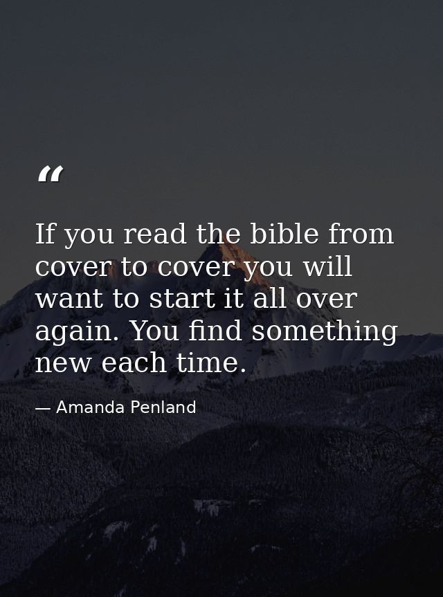 If you read the bible from cover to cover you will want to start it all over again. You find something new each time. — Amanda Penland
