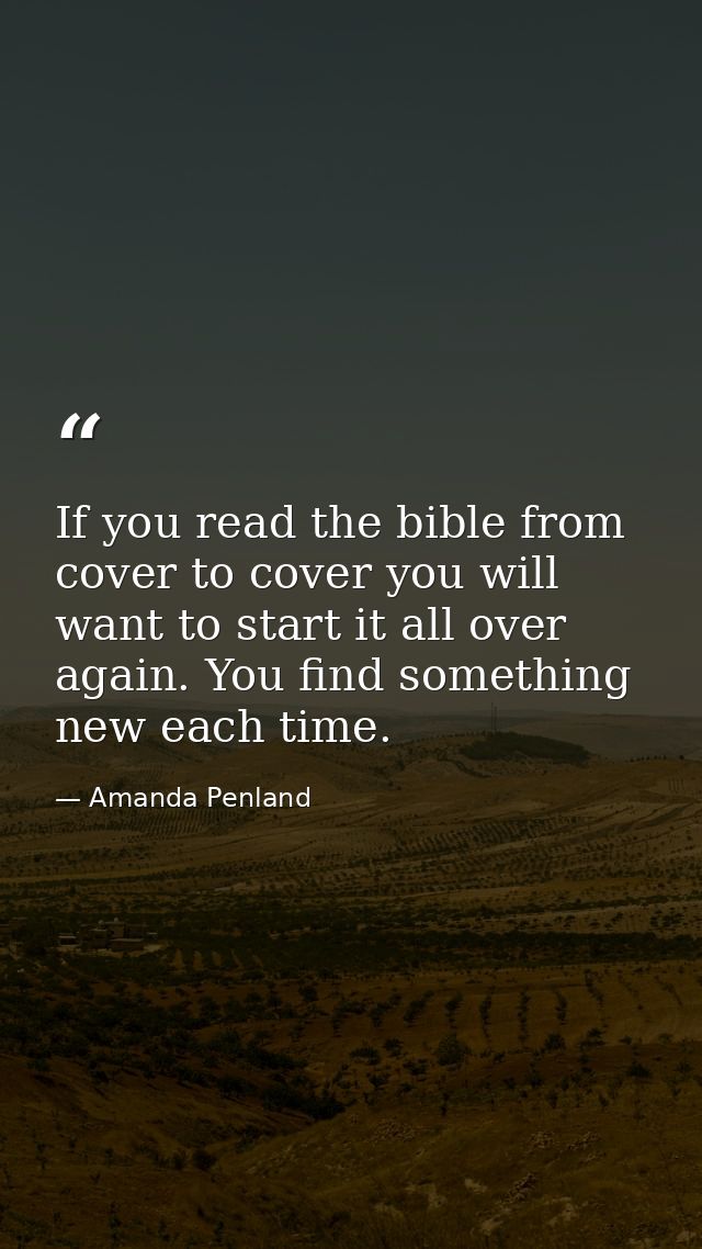 If you read the bible from cover to cover you will want to start it all over again. You find something new each time. — Amanda Penland