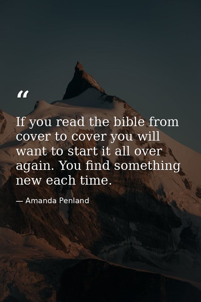 If you read the bible from cover to cover you will want to start it all over again. You find something new each time. — Amanda Penland