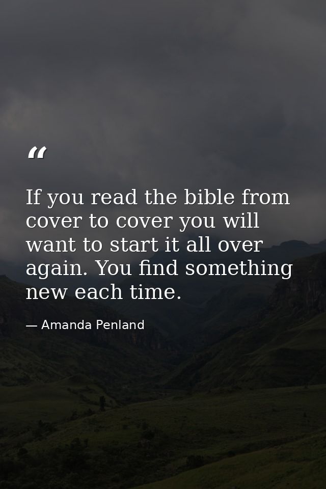 If you read the bible from cover to cover you will want to start it all over again. You find something new each time. — Amanda Penland