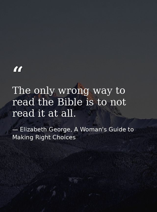The only wrong way to read the Bible is to not read it at all. — Elizabeth George, A Woman's Guide to Making Right Choices