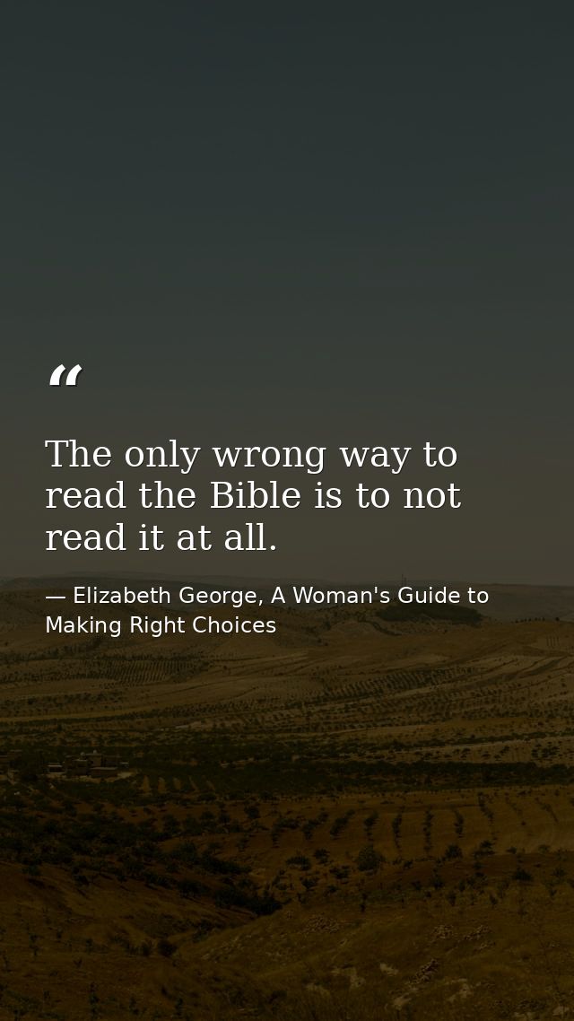 The only wrong way to read the Bible is to not read it at all. — Elizabeth George, A Woman's Guide to Making Right Choices
