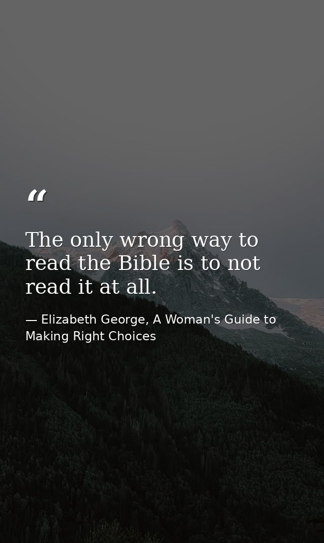The only wrong way to read the Bible is to not read it at all. — Elizabeth George, A Woman's Guide to Making Right Choices