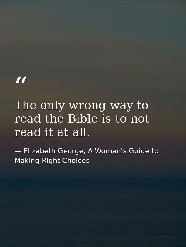 The only wrong way to read the Bible is to not read it at all. — Elizabeth George, A Woman's Guide to Making Right Choices