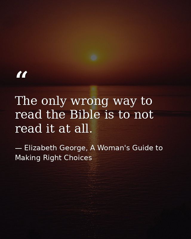 The only wrong way to read the Bible is to not read it at all. — Elizabeth George, A Woman's Guide to Making Right Choices