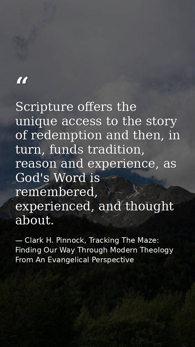 Scripture offers the unique access to the story of redemption and then, in turn, funds tradition, reason and experience, — Clark H. Pinnock, Tracking The Maze: Finding Our Way Through Modern Theology From An Evangelical Perspective