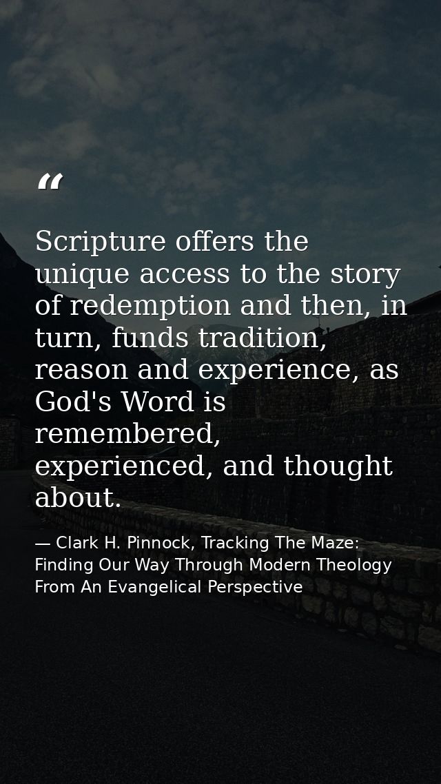 Scripture offers the unique access to the story of redemption and then, in turn, funds tradition, reason and experience, — Clark H. Pinnock, Tracking The Maze: Finding Our Way Through Modern Theology From An Evangelical Perspective
