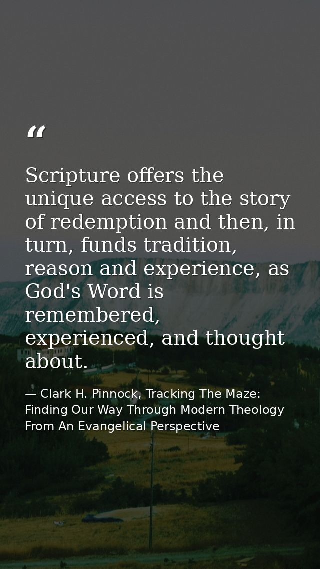 Scripture offers the unique access to the story of redemption and then, in turn, funds tradition, reason and experience, — Clark H. Pinnock, Tracking The Maze: Finding Our Way Through Modern Theology From An Evangelical Perspective