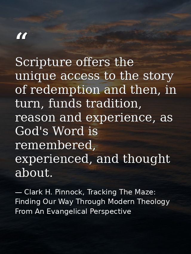 Scripture offers the unique access to the story of redemption and then, in turn, funds tradition, reason and experience, — Clark H. Pinnock, Tracking The Maze: Finding Our Way Through Modern Theology From An Evangelical Perspective