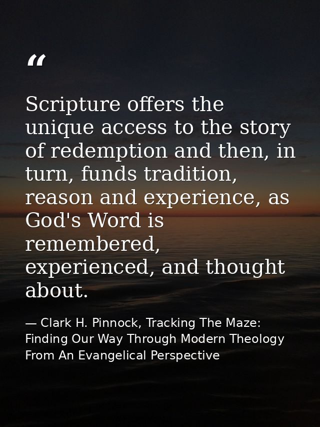 Scripture offers the unique access to the story of redemption and then, in turn, funds tradition, reason and experience, — Clark H. Pinnock, Tracking The Maze: Finding Our Way Through Modern Theology From An Evangelical Perspective