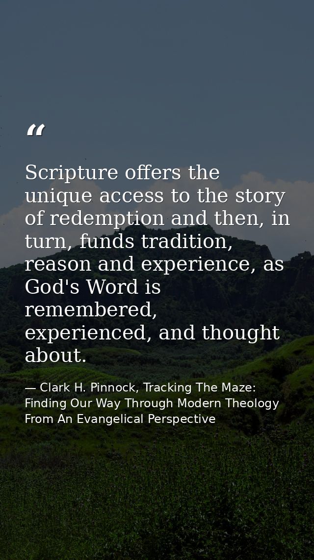 Scripture offers the unique access to the story of redemption and then, in turn, funds tradition, reason and experience, — Clark H. Pinnock, Tracking The Maze: Finding Our Way Through Modern Theology From An Evangelical Perspective