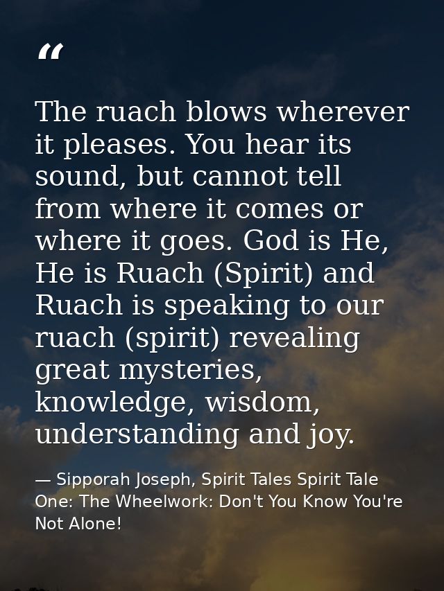 The ruach blows wherever it pleases. You hear its sound, but cannot tell from where it comes or where it goes. God is He — Sipporah Joseph, Spirit Tales Spirit Tale One: The Wheelwork: Don't You Know You're Not Alone!