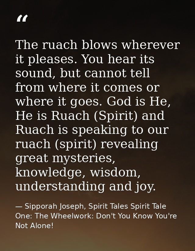 The ruach blows wherever it pleases. You hear its sound, but cannot tell from where it comes or where it goes. God is He — Sipporah Joseph, Spirit Tales Spirit Tale One: The Wheelwork: Don't You Know You're Not Alone!