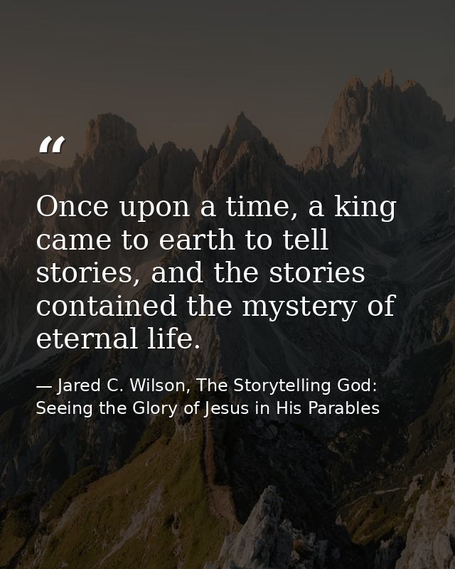 Once upon a time, a king came to earth to tell stories, and the stories contained the mystery of eternal life. — Jared C. Wilson, The Storytelling God: Seeing the Glory of Jesus in His Parables