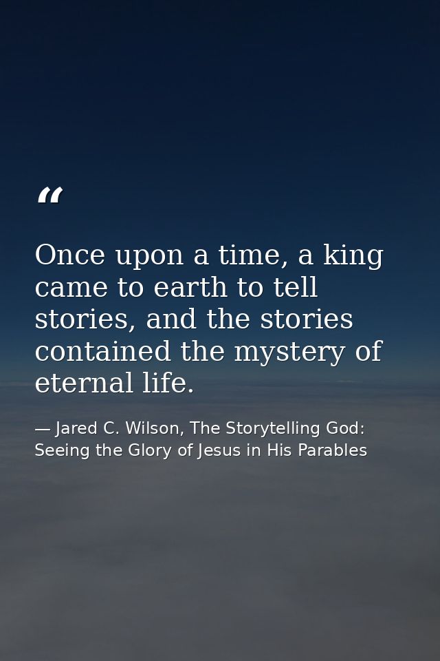Once upon a time, a king came to earth to tell stories, and the stories contained the mystery of eternal life. — Jared C. Wilson, The Storytelling God: Seeing the Glory of Jesus in His Parables
