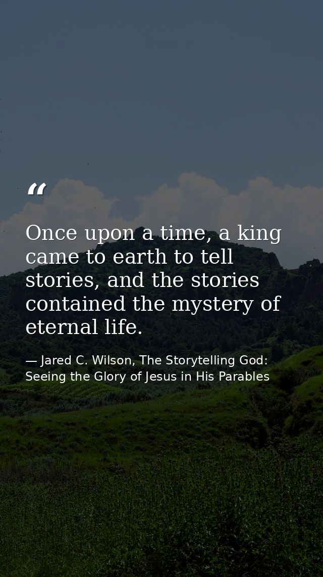 Once upon a time, a king came to earth to tell stories, and the stories contained the mystery of eternal life. — Jared C. Wilson, The Storytelling God: Seeing the Glory of Jesus in His Parables