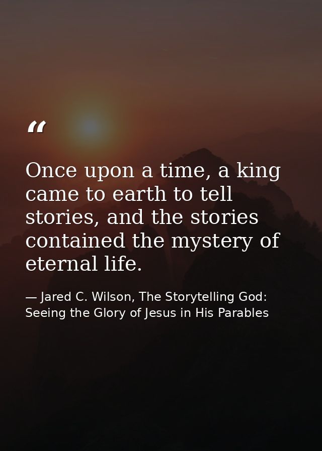 Once upon a time, a king came to earth to tell stories, and the stories contained the mystery of eternal life. — Jared C. Wilson, The Storytelling God: Seeing the Glory of Jesus in His Parables