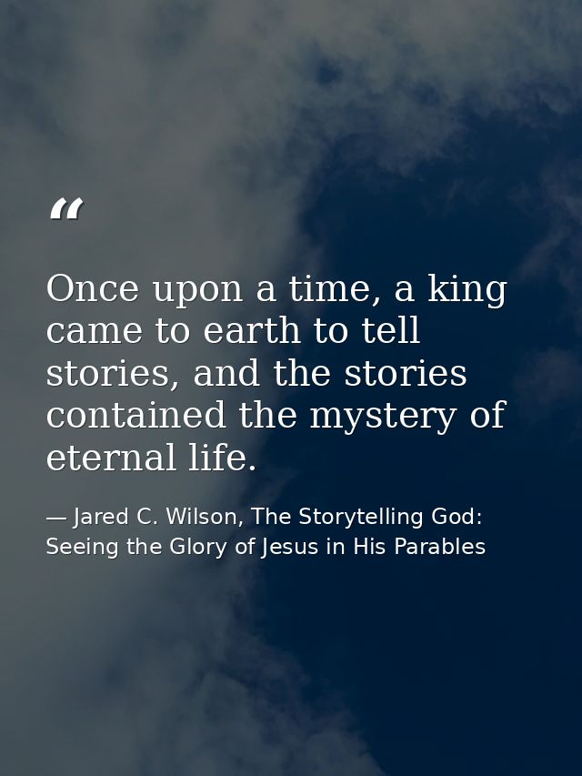 Once upon a time, a king came to earth to tell stories, and the stories contained the mystery of eternal life. — Jared C. Wilson, The Storytelling God: Seeing the Glory of Jesus in His Parables
