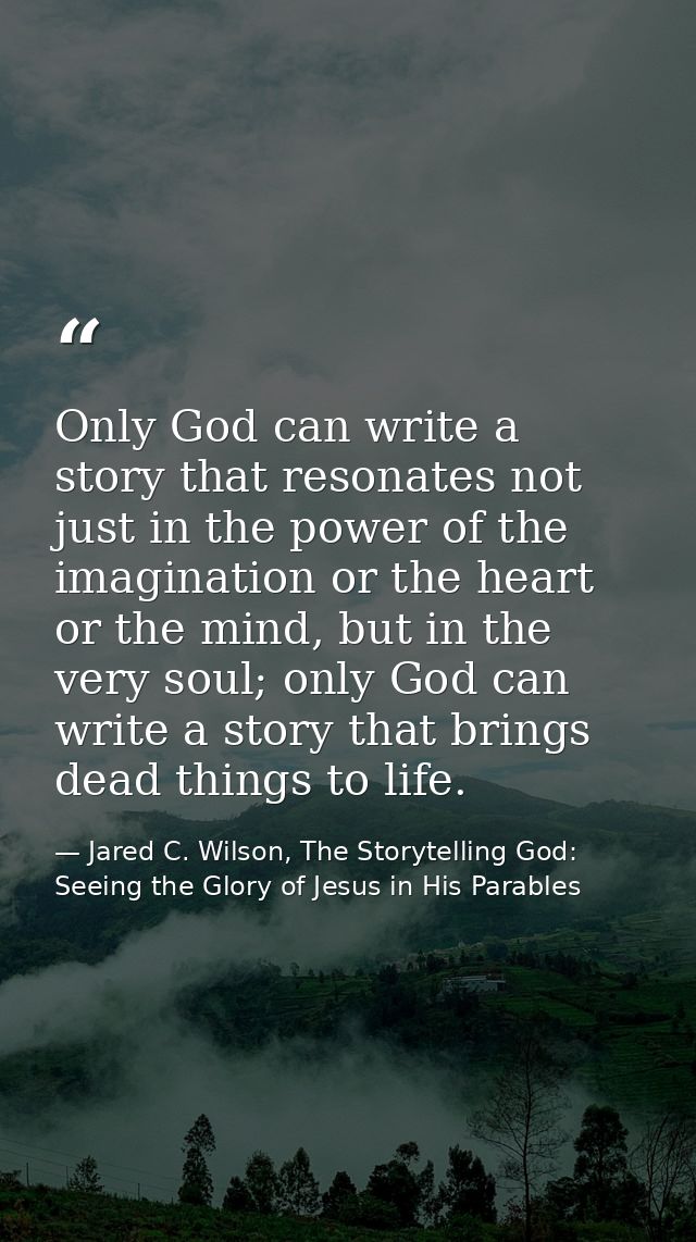 Only God can write a story that resonates not just in the power of the imagination or the heart or the mind, but in the  — Jared C. Wilson, The Storytelling God: Seeing the Glory of Jesus in His Parables