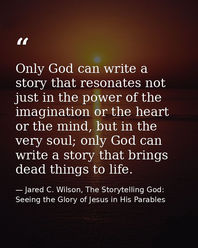 Only God can write a story that resonates not just in the power of the imagination or the heart or the mind, but in the  — Jared C. Wilson, The Storytelling God: Seeing the Glory of Jesus in His Parables