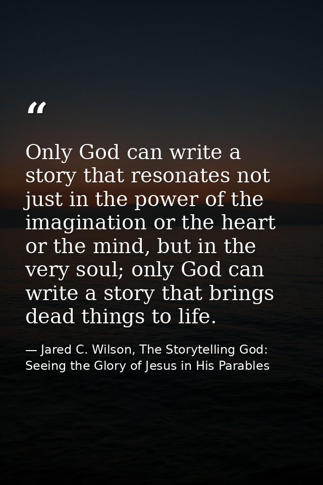 Only God can write a story that resonates not just in the power of the imagination or the heart or the mind, but in the  — Jared C. Wilson, The Storytelling God: Seeing the Glory of Jesus in His Parables