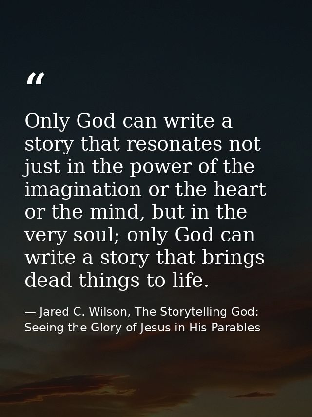 Only God can write a story that resonates not just in the power of the imagination or the heart or the mind, but in the  — Jared C. Wilson, The Storytelling God: Seeing the Glory of Jesus in His Parables