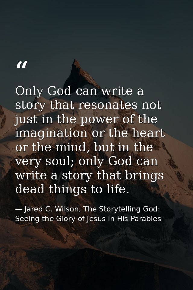 Only God can write a story that resonates not just in the power of the imagination or the heart or the mind, but in the  — Jared C. Wilson, The Storytelling God: Seeing the Glory of Jesus in His Parables