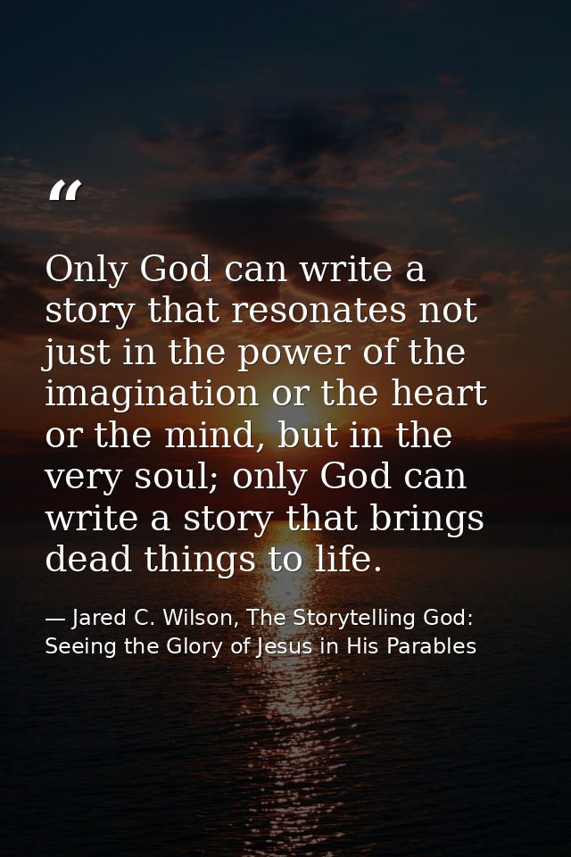Only God can write a story that resonates not just in the power of the imagination or the heart or the mind, but in the  — Jared C. Wilson, The Storytelling God: Seeing the Glory of Jesus in His Parables