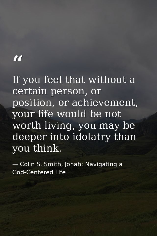 If you feel that without a certain person, or position, or achievement, your life would be not worth living, you may be  — Colin S. Smith, Jonah: Navigating a God-Centered Life