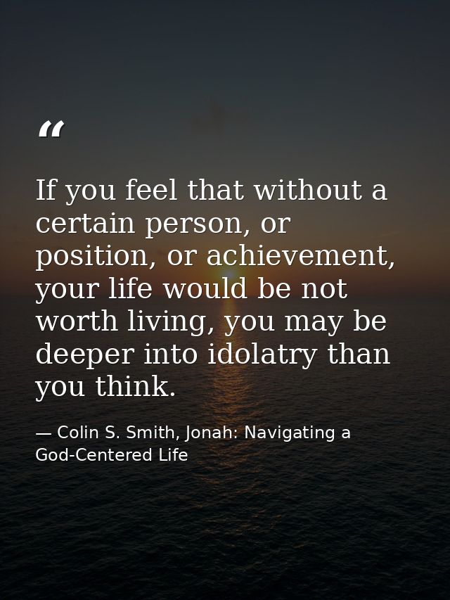 If you feel that without a certain person, or position, or achievement, your life would be not worth living, you may be  — Colin S. Smith, Jonah: Navigating a God-Centered Life