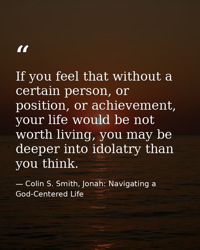 If you feel that without a certain person, or position, or achievement, your life would be not worth living, you may be  — Colin S. Smith, Jonah: Navigating a God-Centered Life