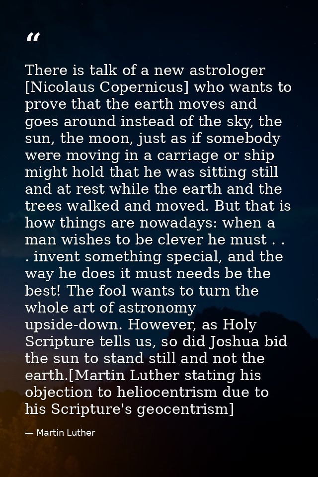 There is talk of a new astrologer [Nicolaus Copernicus] who wants to prove that the earth moves and goes around instead  — Martin Luther