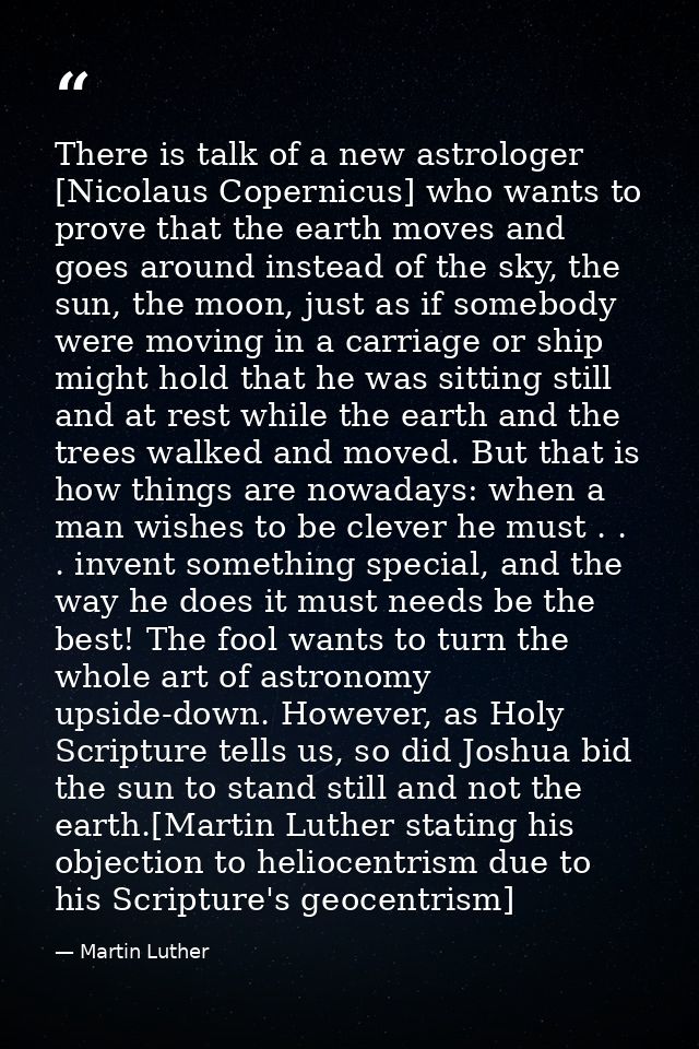 There is talk of a new astrologer [Nicolaus Copernicus] who wants to prove that the earth moves and goes around instead  — Martin Luther
