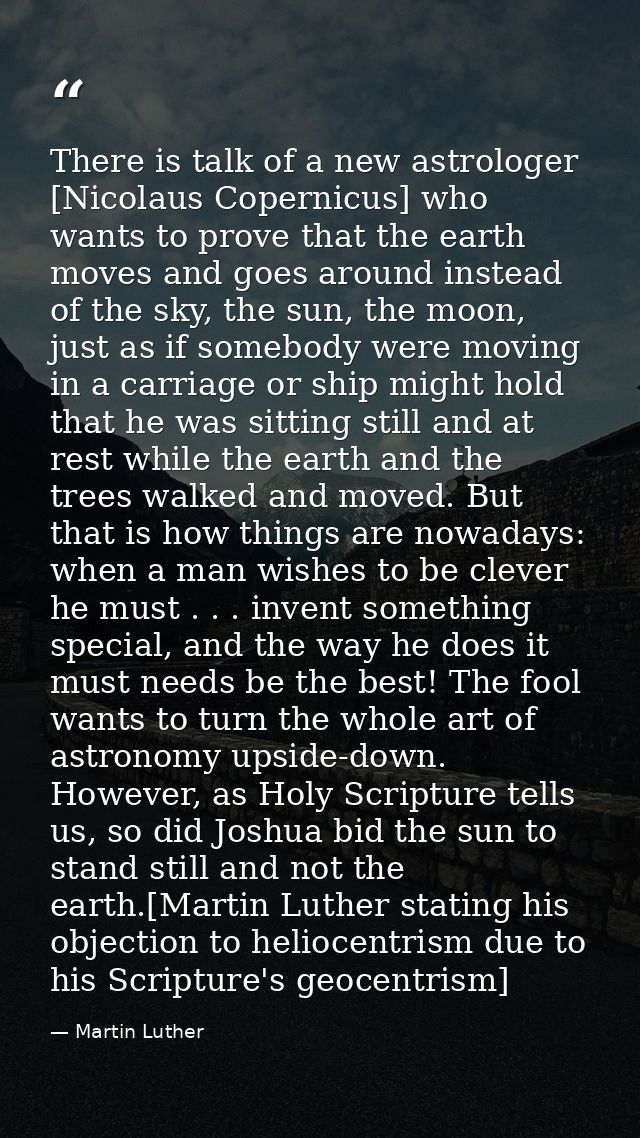 There is talk of a new astrologer [Nicolaus Copernicus] who wants to prove that the earth moves and goes around instead  — Martin Luther