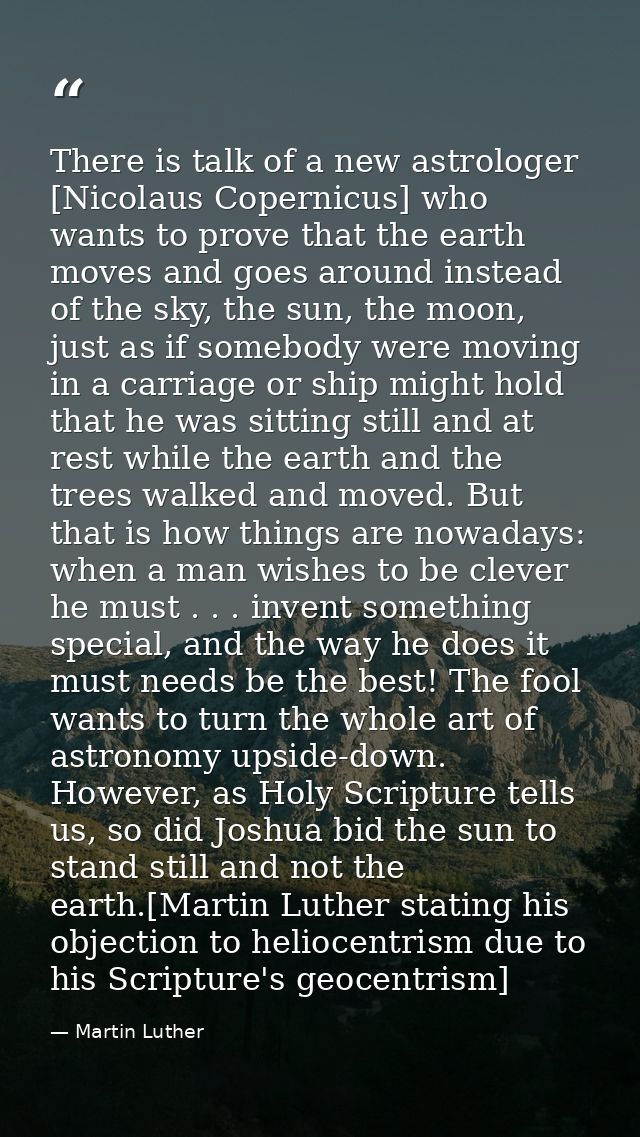 There is talk of a new astrologer [Nicolaus Copernicus] who wants to prove that the earth moves and goes around instead  — Martin Luther