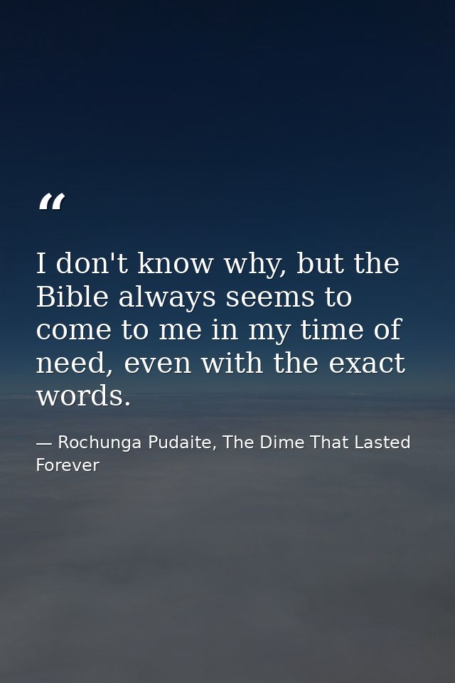 I don't know why, but the Bible always seems to come to me in my time of need, even with the exact words. — Rochunga Pudaite, The Dime That Lasted Forever