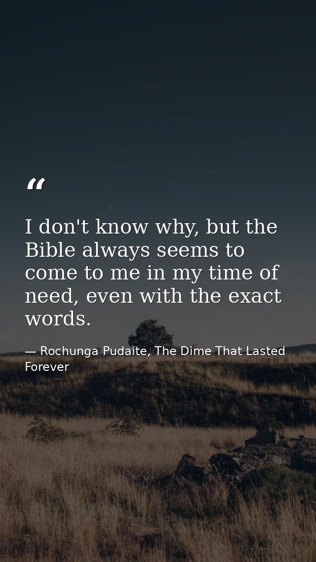 I don't know why, but the Bible always seems to come to me in my time of need, even with the exact words. — Rochunga Pudaite, The Dime That Lasted Forever