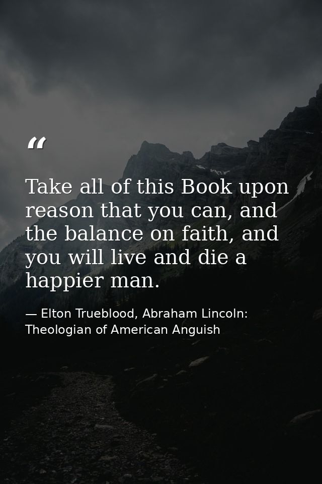Take all of this Book upon reason that you can, and the balance on faith, and you will live and die a happier man. — Elton Trueblood, Abraham Lincoln: Theologian of American Anguish