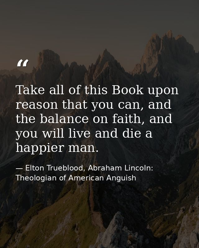 Take all of this Book upon reason that you can, and the balance on faith, and you will live and die a happier man. — Elton Trueblood, Abraham Lincoln: Theologian of American Anguish
