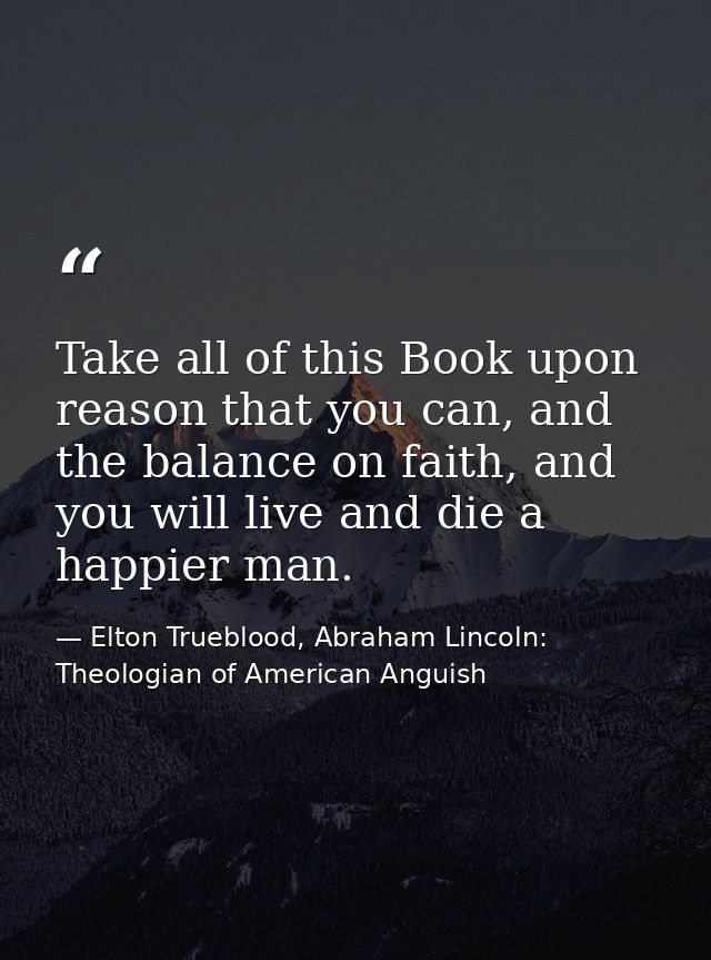 Take all of this Book upon reason that you can, and the balance on faith, and you will live and die a happier man. — Elton Trueblood, Abraham Lincoln: Theologian of American Anguish