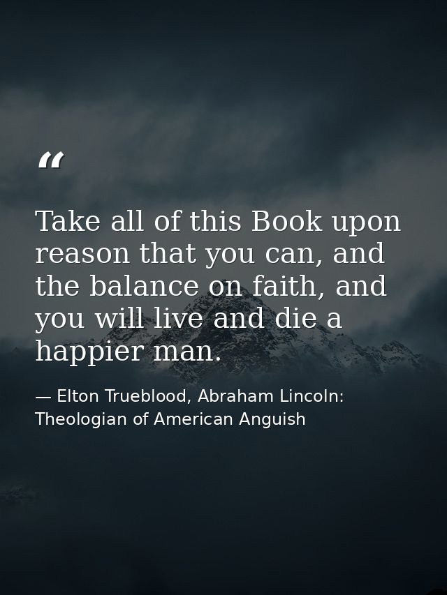 Take all of this Book upon reason that you can, and the balance on faith, and you will live and die a happier man. — Elton Trueblood, Abraham Lincoln: Theologian of American Anguish
