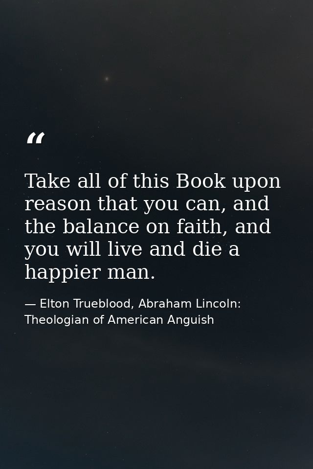 Take all of this Book upon reason that you can, and the balance on faith, and you will live and die a happier man. — Elton Trueblood, Abraham Lincoln: Theologian of American Anguish