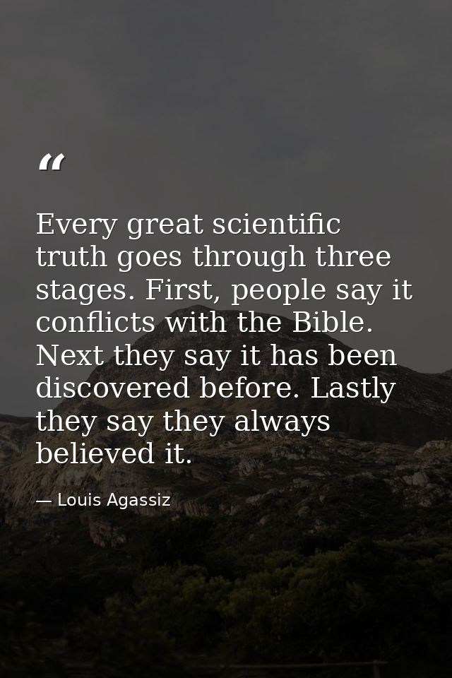 Every great scientific truth goes through three stages. First, people say it conflicts with the Bible. Next they say it  — Louis Agassiz