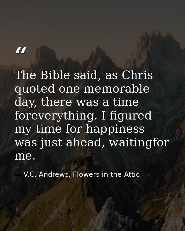 The Bible said, as Chris quoted one memorable day, there was a time foreverything. I figured my time for happiness was j — V.C. Andrews, Flowers in the Attic
