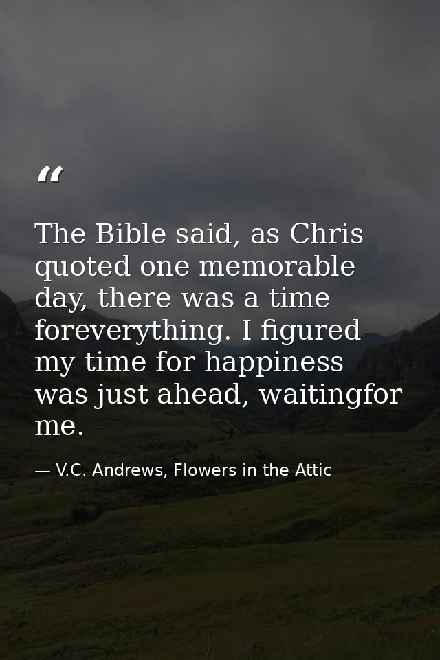 The Bible said, as Chris quoted one memorable day, there was a time foreverything. I figured my time for happiness was j — V.C. Andrews, Flowers in the Attic